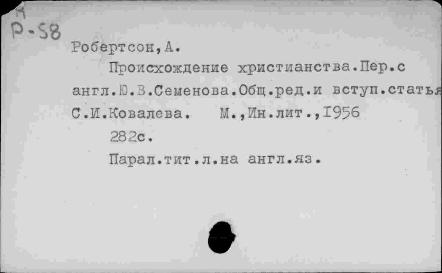 ﻿Р-$8
Робертсон,А.
Происхождение христианства.Пер.с англ.Ю.В.Семенова.Общ.ред.и вступ.ст С.И.Ковалева. М.,Ин.лит.,1956 282с. Парал.тит.л.на англ.яз.